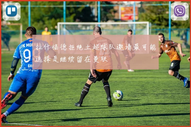 拉什福德拒绝土超球队邀请最可能选择是继续留在曼联