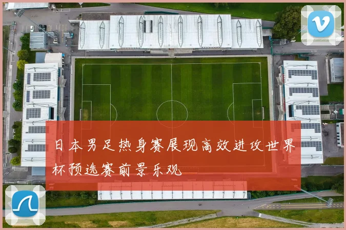 日本男足热身赛展现高效进攻世界杯预选赛前景乐观