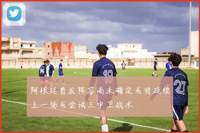 阿根廷首发阵容尚未确定或将延续上一场或尝试三中卫战术